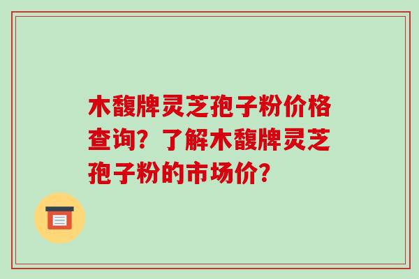 木馥牌灵芝孢子粉价格查询?了解木馥牌灵芝孢子粉的市场价? 木馥牌灵芝孢子粉价格查询?了解木馥牌灵芝孢子粉的市场价?