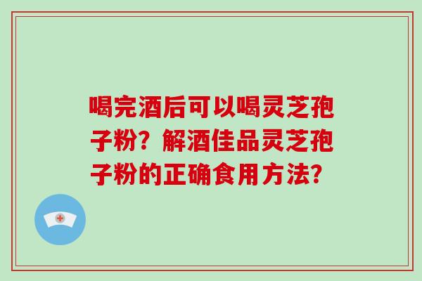 喝完酒后可以喝灵芝孢子粉?解酒佳品灵芝孢子粉的正确食用方法? 喝完酒后可以喝灵芝孢子粉?解酒佳品灵芝孢子粉的正确食用方法?