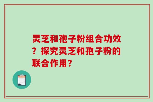 灵芝和孢子粉组合功效?探究灵芝和孢子粉的联合作用? 灵芝和孢子粉组合功效?探究灵芝和孢子粉的联合作用?