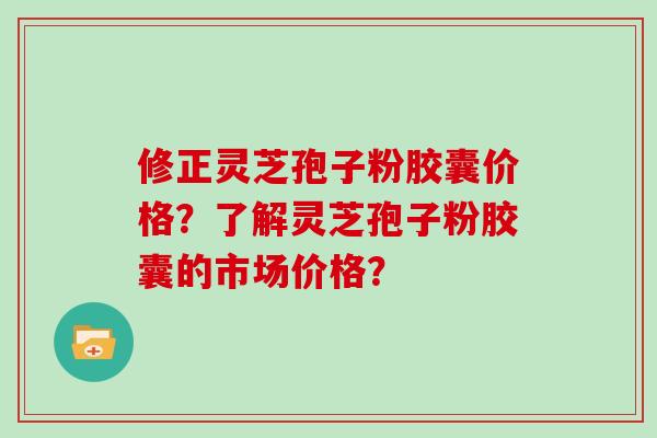 修正灵芝孢子粉胶囊价格?了解灵芝孢子粉胶囊的市场价格? 修正灵芝孢子粉胶囊价格?了解灵芝孢子粉胶囊的市场价格?