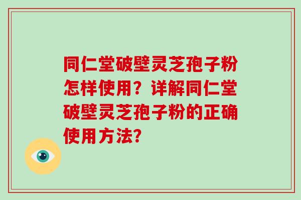 同仁堂破壁灵芝孢子粉怎样使用？详解同仁堂破壁灵芝孢子粉的正确使用方法？