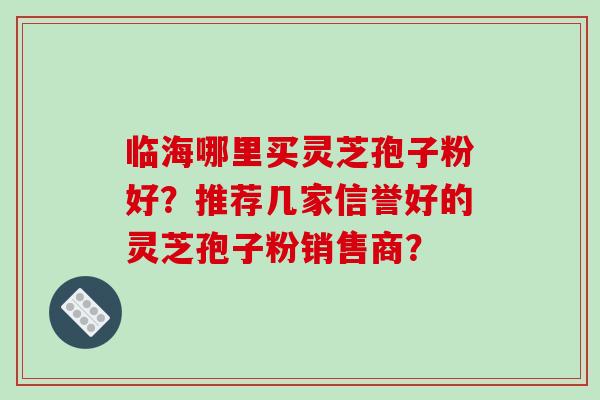 临海哪里买灵芝孢子粉好?推荐几家信誉好的灵芝孢子粉销售商? 临海哪里买灵芝孢子粉好?推荐几家信誉好的灵芝孢子粉销售商?