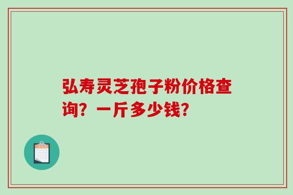 弘寿灵芝孢子粉价格查询?一斤多少钱? 弘寿灵芝孢子粉价格查询?一斤多少钱?