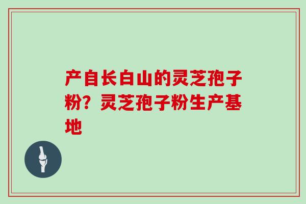 产自长白山的灵芝孢子粉？灵芝孢子粉生产基地