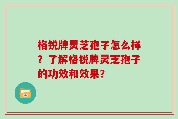 格锐牌灵芝孢子怎么样？了解格锐牌灵芝孢子的功效和效果？