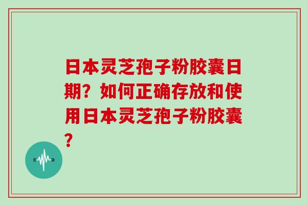 日本灵芝孢子粉胶囊日期?如何正确存放和使用日本灵芝孢子粉胶囊? 日本灵芝孢子粉胶囊日期?如何正确存放和使用日本灵芝孢子粉胶囊?