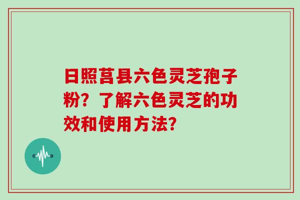 日照莒县六色灵芝孢子粉？了解六色灵芝的功效和使用方法？