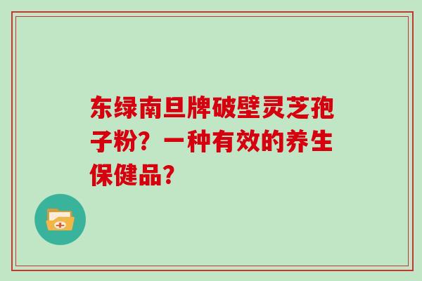 东绿南旦牌破壁灵芝孢子粉?一种有效的养生保健品? 东绿南旦牌破壁灵芝孢子粉?一种有效的养生保健品?