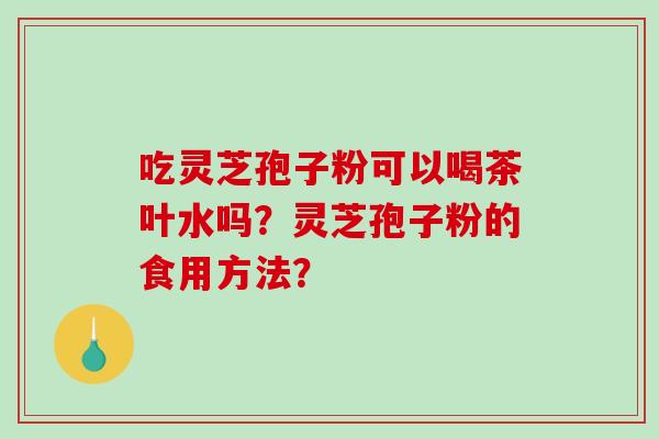 吃灵芝孢子粉可以喝茶叶水吗？灵芝孢子粉的食用方法？