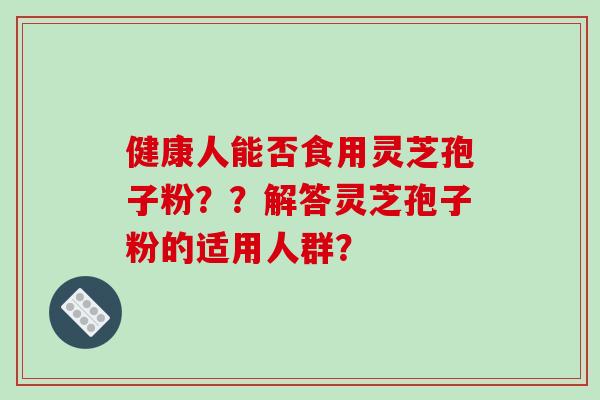 健康人能否食用灵芝孢子粉??解答灵芝孢子粉的适用人群? 健康人能否食用灵芝孢子粉??解答灵芝孢子粉的适用人群?