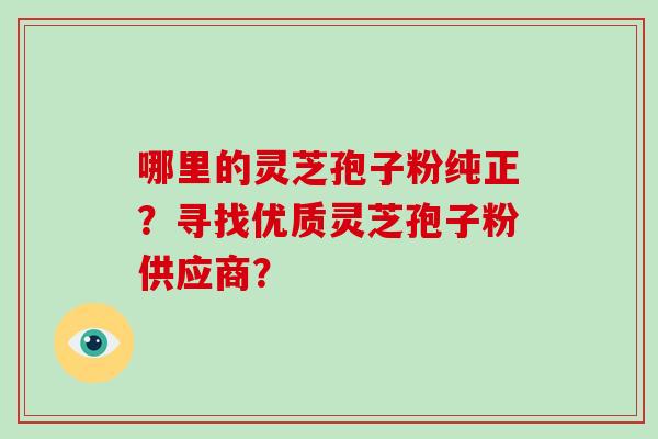 哪里的灵芝孢子粉纯正?寻找优质灵芝孢子粉供应商? 哪里的灵芝孢子粉纯正?寻找优质灵芝孢子粉供应商?
