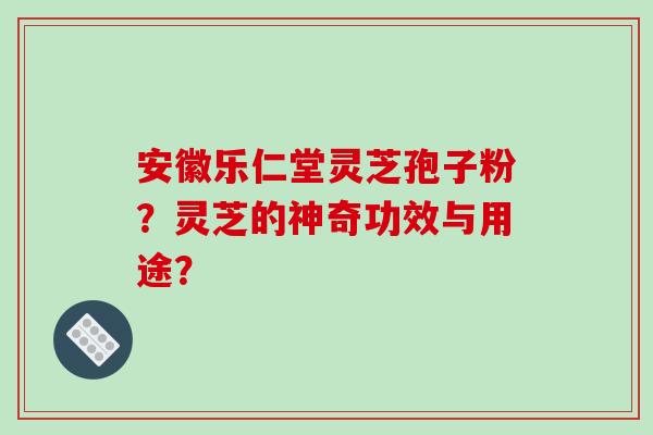 安徽乐仁堂灵芝孢子粉?灵芝的神奇功效与用途? 安徽乐仁堂灵芝孢子粉?灵芝的神奇功效与用途?
