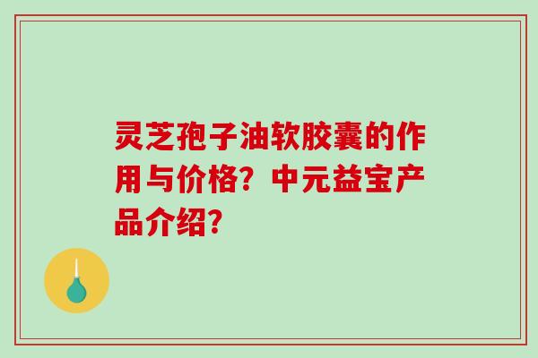 灵芝孢子油软胶囊的作用与价格?中元益宝产品介绍? 灵芝孢子油软胶囊的作用与价格?中元益宝产品介绍?