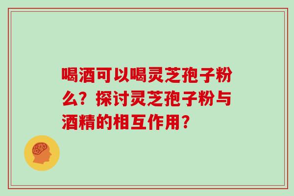 喝酒可以喝灵芝孢子粉么?探讨灵芝孢子粉与酒精的相互作用? 喝酒可以喝灵芝孢子粉么?探讨灵芝孢子粉与酒精的相互作用?
