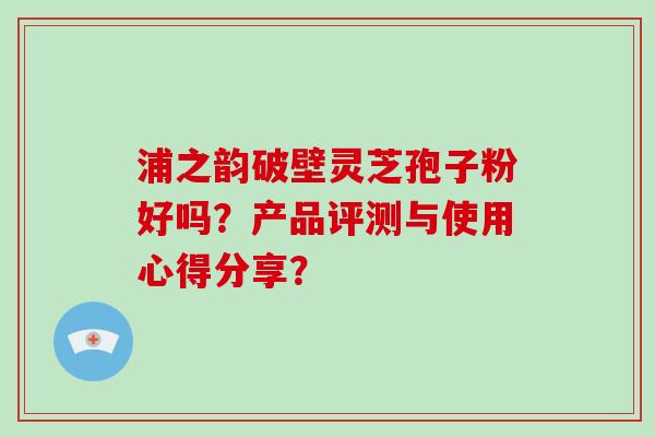 浦之韵破壁灵芝孢子粉好吗?产品评测与使用心得分享? 浦之韵破壁灵芝孢子粉好吗?产品评测与使用心得分享?