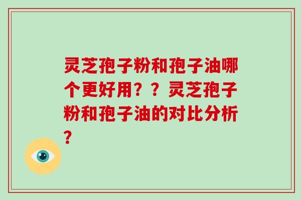 灵芝孢子粉和孢子油哪个更好用??灵芝孢子粉和孢子油的对比分析? 灵芝孢子粉和孢子油哪个更好用??灵芝孢子粉和孢子油的对比分析?