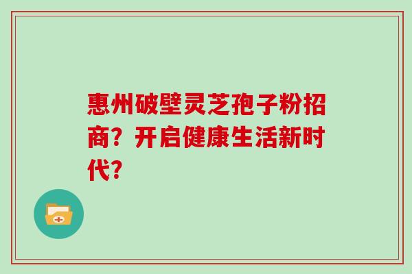 惠州破壁灵芝孢子粉招商?开启健康生活新时代? 惠州破壁灵芝孢子粉招商?开启健康生活新时代?