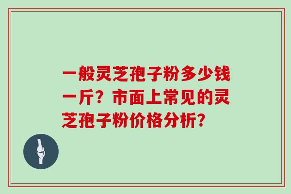 一般灵芝孢子粉多少钱一斤?市面上常见的灵芝孢子粉价格分析? 一般灵芝孢子粉多少钱一斤?市面上常见的灵芝孢子粉价格分析?