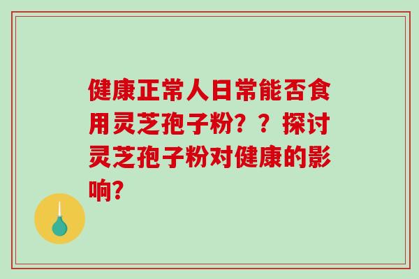 健康正常人日常能否食用灵芝孢子粉??探讨灵芝孢子粉对健康的影响? 健康正常人日常能否食用灵芝孢子粉??探讨灵芝孢子粉对健康的影响?