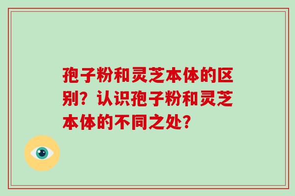 孢子粉和灵芝本体的区别?认识孢子粉和灵芝本体的不同之处? 孢子粉和灵芝本体的区别?认识孢子粉和灵芝本体的不同之处?