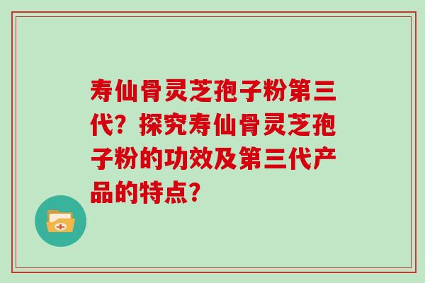 寿仙骨灵芝孢子粉第三代?探究寿仙骨灵芝孢子粉的功效及第三代产品的特点? 寿仙骨灵芝孢子粉第三代?探究寿仙骨灵芝孢子粉的功效及第三代产品的特点?