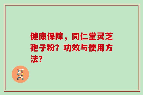 健康保障,同仁堂灵芝孢子粉?功效与使用方法? 健康保障,同仁堂灵芝孢子粉?功效与使用方法?