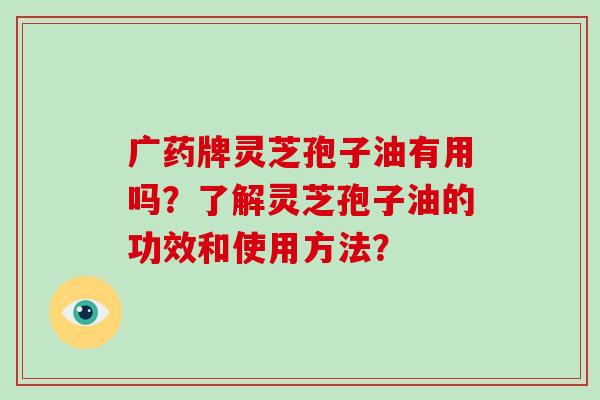 广药牌灵芝孢子油有用吗？了解灵芝孢子油的功效和使用方法？