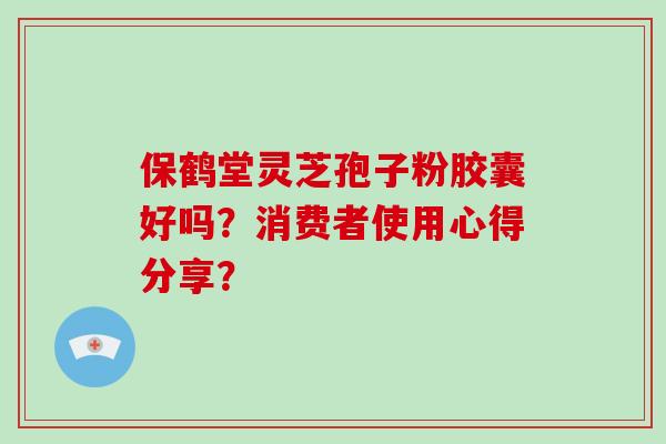 保鹤堂灵芝孢子粉胶囊好吗？消费者使用心得分享？