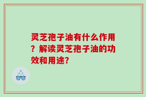 灵芝孢子油有什么作用？解读灵芝孢子油的功效和用途？