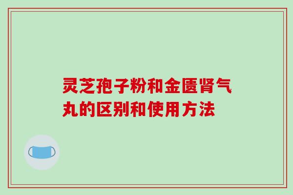 灵芝孢子粉和金匮气丸的区别和使用方法 灵芝孢子粉和金匮气丸的区别和使用方法