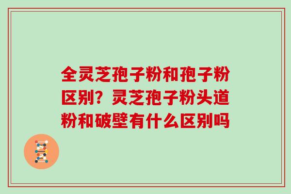 全灵芝孢子粉和孢子粉区别?灵芝孢子粉头道粉和破壁有什么区别吗 全灵芝孢子粉和孢子粉区别?灵芝孢子粉头道粉和破壁有什么区别吗