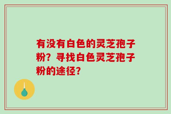 有没有白色的灵芝孢子粉?寻找白色灵芝孢子粉的途径? 有没有白色的灵芝孢子粉?寻找白色灵芝孢子粉的途径?