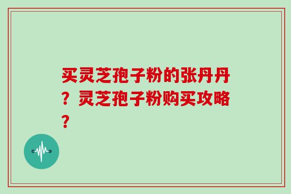 买灵芝孢子粉的张丹丹?灵芝孢子粉购买攻略? 买灵芝孢子粉的张丹丹?灵芝孢子粉购买攻略?