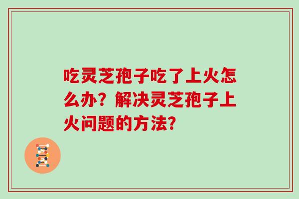 吃灵芝孢子吃了上火怎么办?解决灵芝孢子上火问题的方法? 吃灵芝孢子吃了上火怎么办?解决灵芝孢子上火问题的方法?