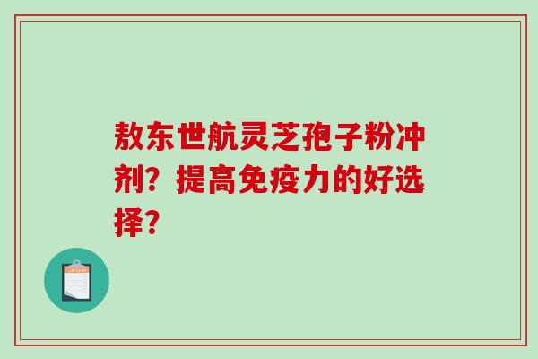 敖东世航灵芝孢子粉冲剂？提高免疫力的好选择？