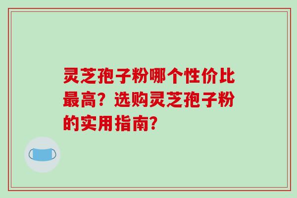 灵芝孢子粉哪个性价比高?选购灵芝孢子粉的实用指南? 灵芝孢子粉哪个性价比高?选购灵芝孢子粉的实用指南?