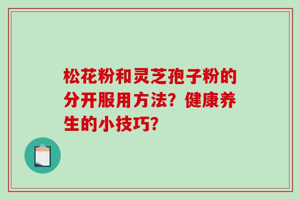 松花粉和灵芝孢子粉的分开服用方法?健康养生的小技巧? 松花粉和灵芝孢子粉的分开服用方法?健康养生的小技巧?