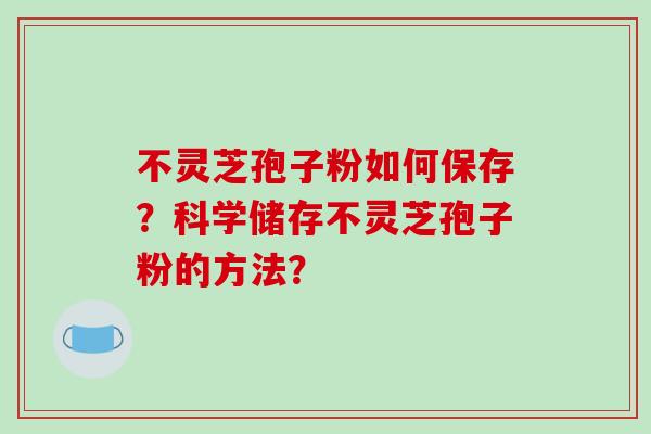 不灵芝孢子粉如何保存?科学储存不灵芝孢子粉的方法? 不灵芝孢子粉如何保存?科学储存不灵芝孢子粉的方法?