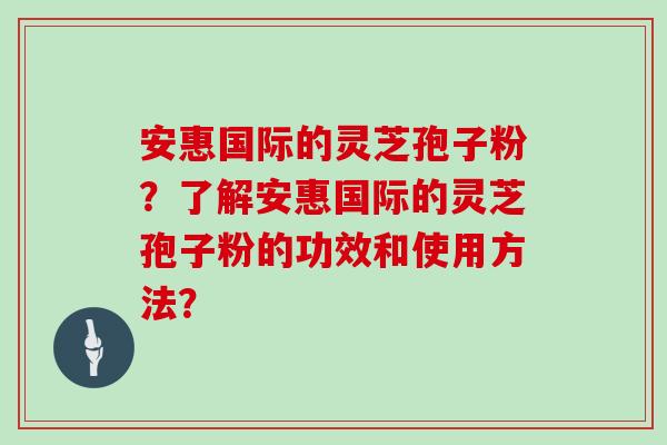 安惠国际的灵芝孢子粉?了解安惠国际的灵芝孢子粉的功效和使用方法? 安惠国际的灵芝孢子粉?了解安惠国际的灵芝孢子粉的功效和使用方法?