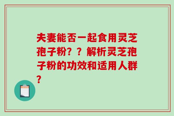 夫妻能否一起食用灵芝孢子粉？？解析灵芝孢子粉的功效和适用人群？