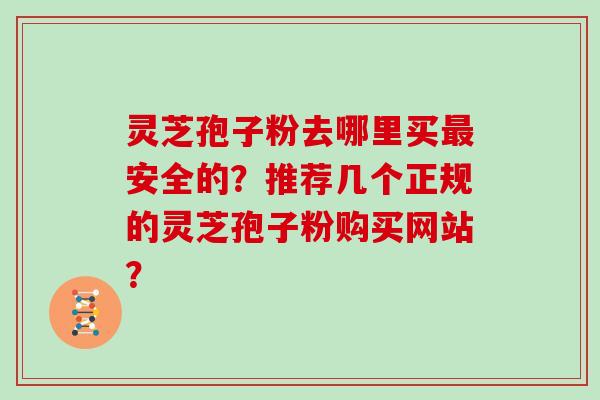 灵芝孢子粉去哪里买安全的？推荐几个正规的灵芝孢子粉购买网站？