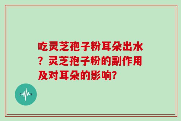 吃灵芝孢子粉耳朵出水?灵芝孢子粉的副作用及对耳朵的影响? 吃灵芝孢子粉耳朵出水?灵芝孢子粉的副作用及对耳朵的影响?