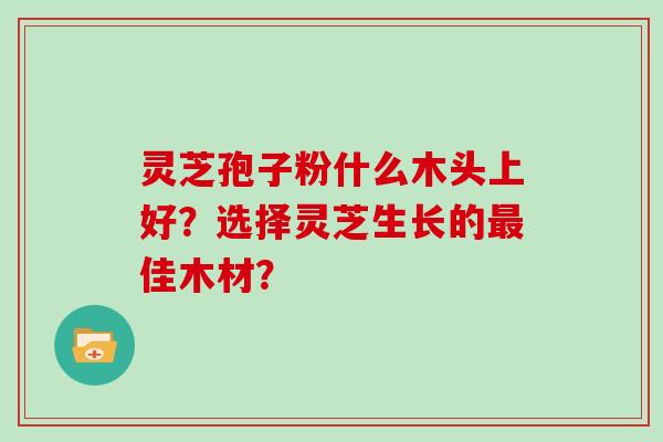 灵芝孢子粉什么木头上好?选择灵芝生长的佳木材? 灵芝孢子粉什么木头上好?选择灵芝生长的佳木材?