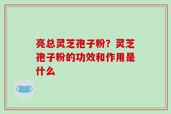 亮总灵芝孢子粉?灵芝孢子粉的功效和作用是什么 亮总灵芝孢子粉?灵芝孢子粉的功效和作用是什么
