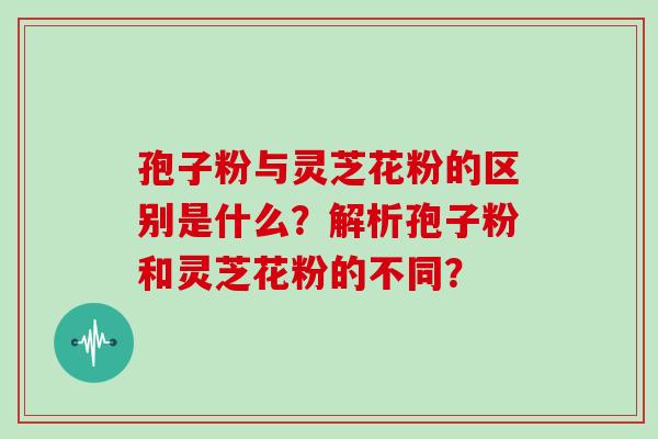 孢子粉与灵芝花粉的区别是什么?解析孢子粉和灵芝花粉的不同? 孢子粉与灵芝花粉的区别是什么?解析孢子粉和灵芝花粉的不同?