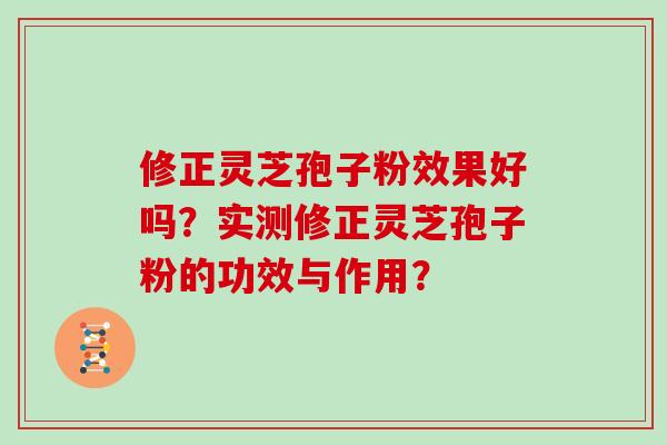 修正灵芝孢子粉效果好吗?实测修正灵芝孢子粉的功效与作用? 修正灵芝孢子粉效果好吗?实测修正灵芝孢子粉的功效与作用?