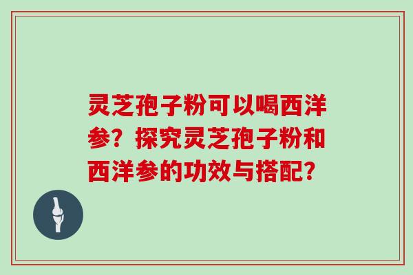灵芝孢子粉可以喝西洋参?探究灵芝孢子粉和西洋参的功效与搭配? 灵芝孢子粉可以喝西洋参?探究灵芝孢子粉和西洋参的功效与搭配?