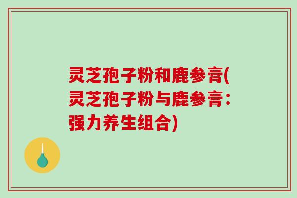 灵芝孢子粉和鹿参膏(灵芝孢子粉与鹿参膏：强力养生组合)