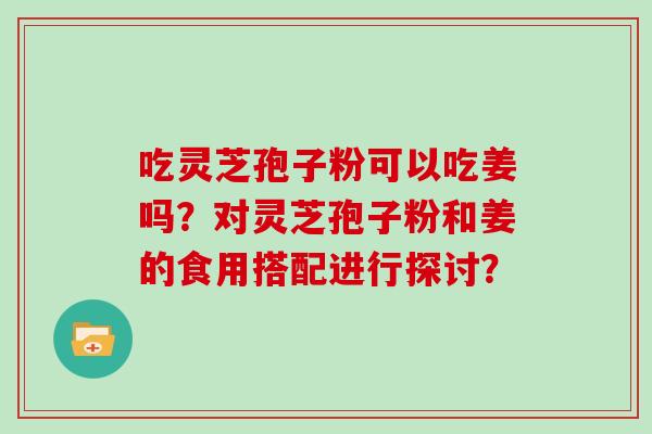 吃灵芝孢子粉可以吃姜吗？对灵芝孢子粉和姜的食用搭配进行探讨？