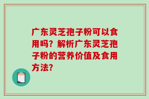 广东灵芝孢子粉可以食用吗?解析广东灵芝孢子粉的营养价值及食用方法? 广东灵芝孢子粉可以食用吗?解析广东灵芝孢子粉的营养价值及食用方法?